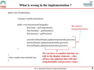 M. S. Ramaiah School of Advanced Studies 
9 
What is wrong in the implementation ? 
public class WeatherData{ 
//instance variable declarations 
public void measurementChanged(){ 
float temp = getTemperature(); 
float humidity = getHumidity(); 
float pressure = getPressure(); 
currentConditionDisplay.update(temp,humidity,pressure); 
statisticsDisplay.update(temp,humidity,pressure); 
forecastDisplay.update(temp,humidity,pressure); 
} 
} 
//other weather data methods here 
} 
We need to encapsulate these 
We can have a common interface to talk to the display elements …they all have the update() that will take temp,humidity and pressure values  