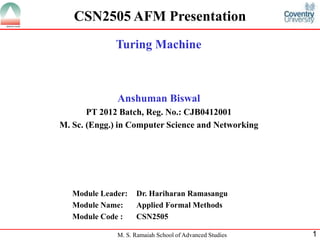 M. S. Ramaiah School of Advanced Studies 1
CSN2505 AFM Presentation
Turing Machine
Anshuman Biswal
PT 2012 Batch, Reg. No.: CJB0412001
M. Sc. (Engg.) in Computer Science and Networking
Module Leader: Dr. Hariharan Ramasangu
Module Name: Applied Formal Methods
Module Code : CSN2505
 