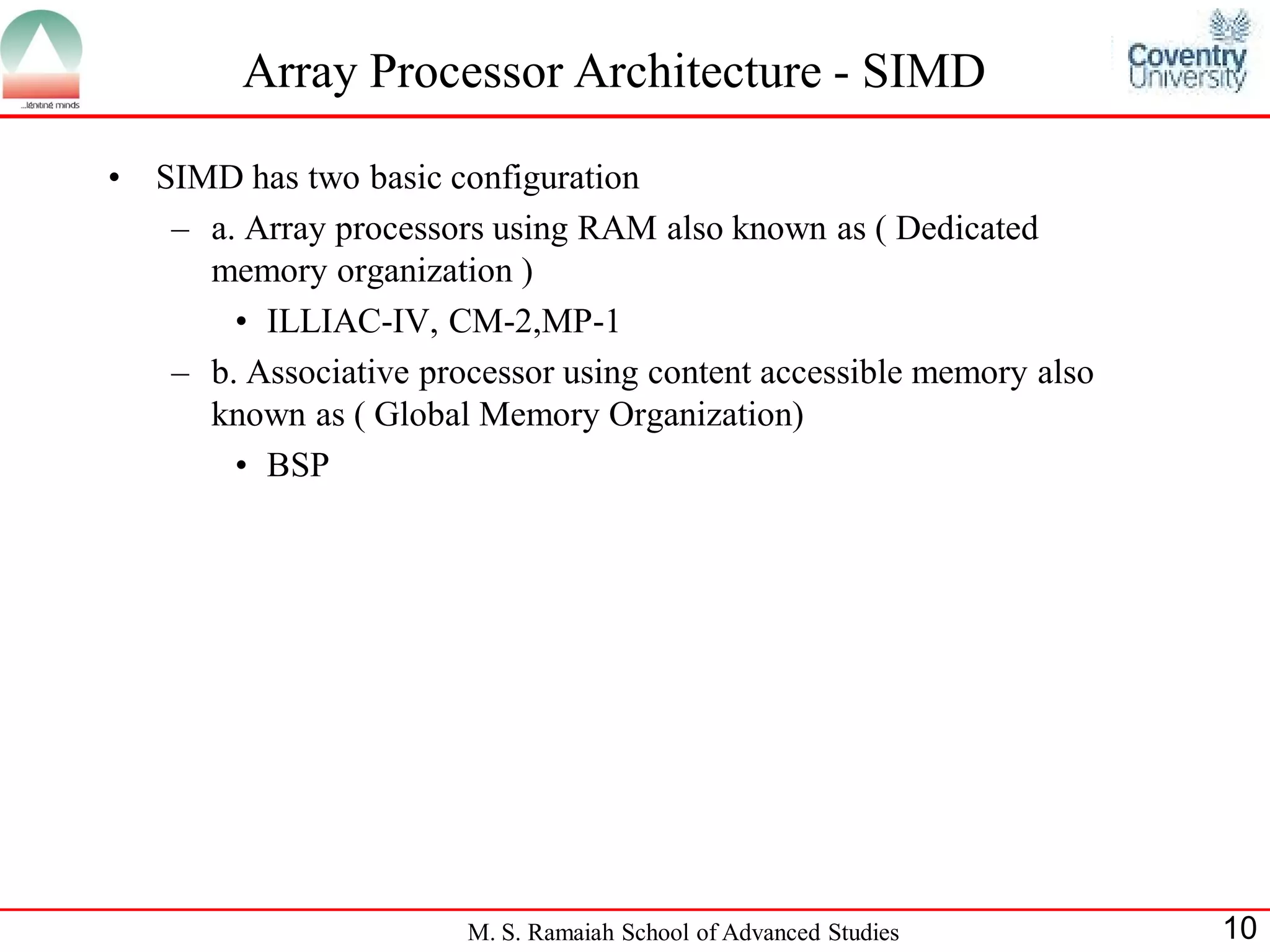 M. S. Ramaiah School of Advanced Studies 10
Array Processor Architecture - SIMD
• SIMD has two basic configuration
– a. Array processors using RAM also known as ( Dedicated
memory organization )
• ILLIAC-IV, CM-2,MP-1
– b. Associative processor using content accessible memory also
known as ( Global Memory Organization)
• BSP
 