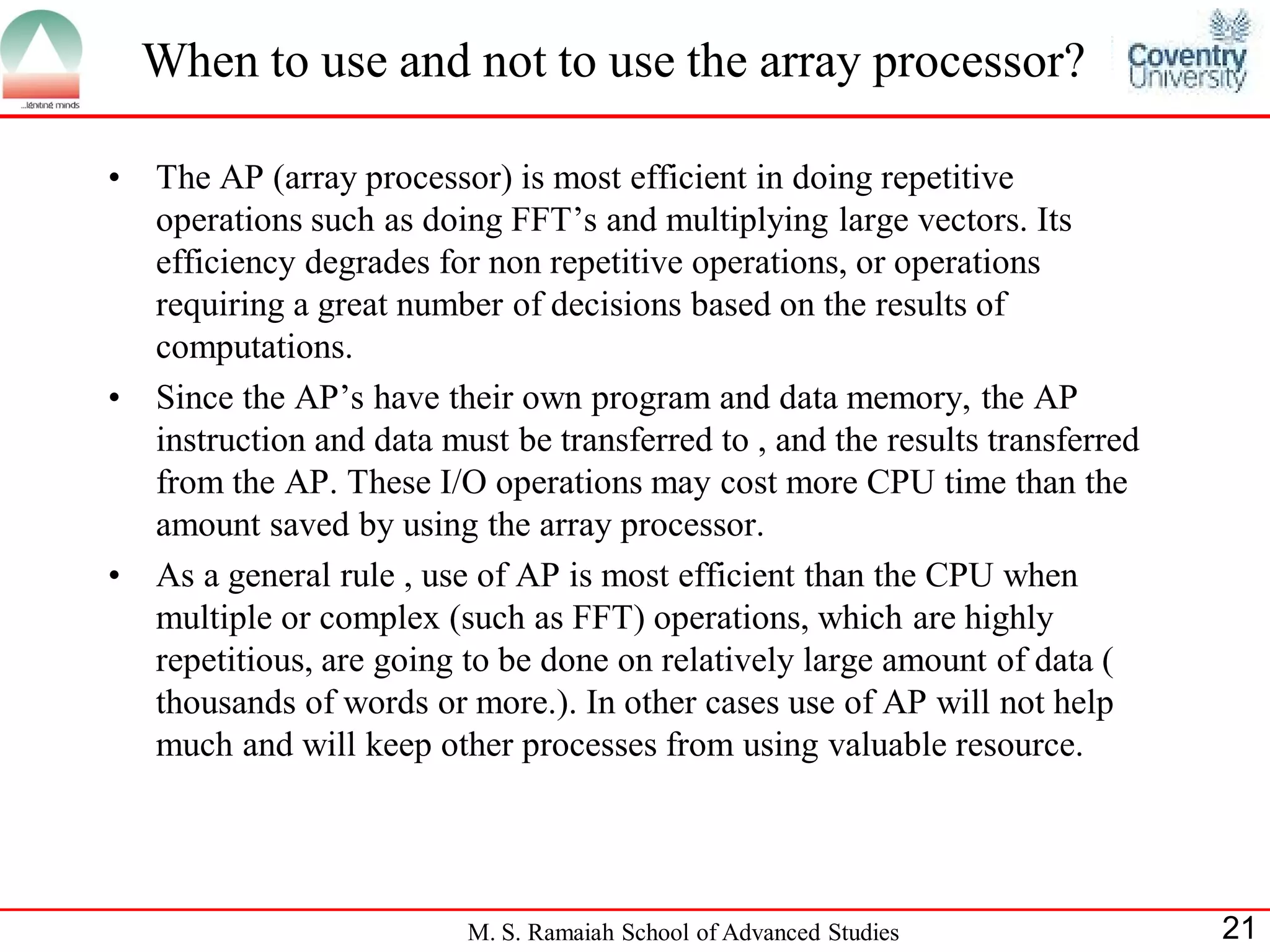 M. S. Ramaiah School of Advanced Studies 21
• The AP (array processor) is most efficient in doing repetitive
operations such as doing FFT’s and multiplying large vectors. Its
efficiency degrades for non repetitive operations, or operations
requiring a great number of decisions based on the results of
computations.
• Since the AP’s have their own program and data memory, the AP
instruction and data must be transferred to , and the results transferred
from the AP. These I/O operations may cost more CPU time than the
amount saved by using the array processor.
• As a general rule , use of AP is most efficient than the CPU when
multiple or complex (such as FFT) operations, which are highly
repetitious, are going to be done on relatively large amount of data (
thousands of words or more.). In other cases use of AP will not help
much and will keep other processes from using valuable resource.
When to use and not to use the array processor?
 
