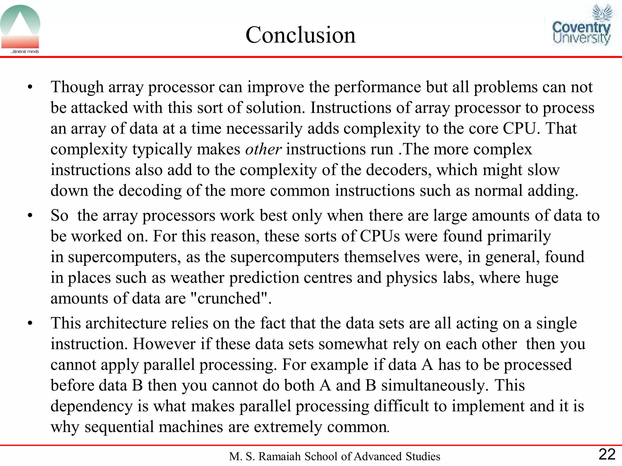 M. S. Ramaiah School of Advanced Studies 22
Conclusion
• Though array processor can improve the performance but all problems can not
be attacked with this sort of solution. Instructions of array processor to process
an array of data at a time necessarily adds complexity to the core CPU. That
complexity typically makes other instructions run .The more complex
instructions also add to the complexity of the decoders, which might slow
down the decoding of the more common instructions such as normal adding.
• So the array processors work best only when there are large amounts of data to
be worked on. For this reason, these sorts of CPUs were found primarily
in supercomputers, as the supercomputers themselves were, in general, found
in places such as weather prediction centres and physics labs, where huge
amounts of data are "crunched".
• This architecture relies on the fact that the data sets are all acting on a single
instruction. However if these data sets somewhat rely on each other then you
cannot apply parallel processing. For example if data A has to be processed
before data B then you cannot do both A and B simultaneously. This
dependency is what makes parallel processing difficult to implement and it is
why sequential machines are extremely common.
 