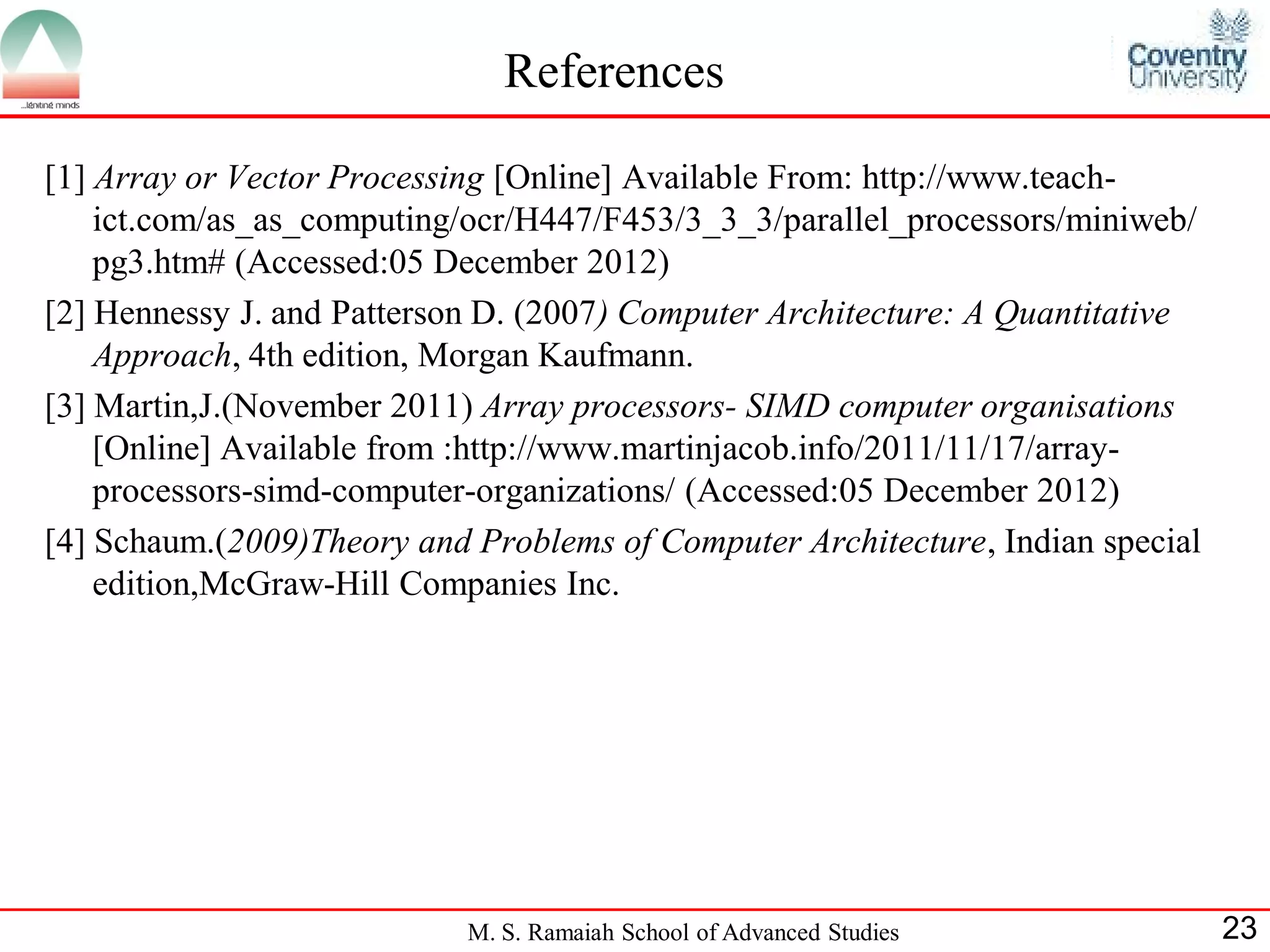 M. S. Ramaiah School of Advanced Studies 23
References
[1] Array or Vector Processing [Online] Available From: http://www.teach-
ict.com/as_as_computing/ocr/H447/F453/3_3_3/parallel_processors/miniweb/
pg3.htm# (Accessed:05 December 2012)
[2] Hennessy J. and Patterson D. (2007) Computer Architecture: A Quantitative
Approach, 4th edition, Morgan Kaufmann.
[3] Martin,J.(November 2011) Array processors- SIMD computer organisations
[Online] Available from :http://www.martinjacob.info/2011/11/17/array-
processors-simd-computer-organizations/ (Accessed:05 December 2012)
[4] Schaum.(2009)Theory and Problems of Computer Architecture, Indian special
edition,McGraw-Hill Companies Inc.
 