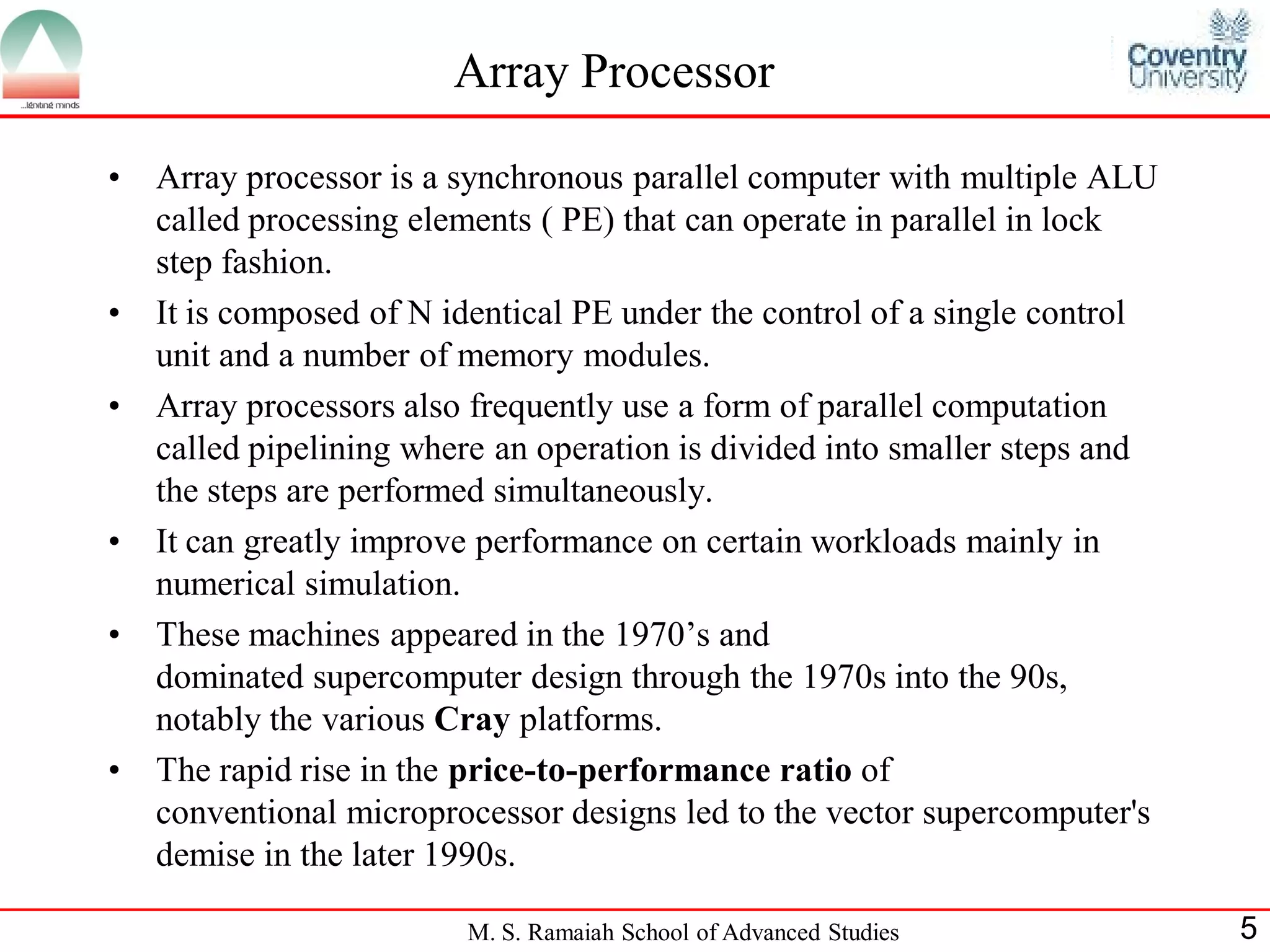 M. S. Ramaiah School of Advanced Studies 5
Array Processor
• Array processor is a synchronous parallel computer with multiple ALU
called processing elements ( PE) that can operate in parallel in lock
step fashion.
• It is composed of N identical PE under the control of a single control
unit and a number of memory modules.
• Array processors also frequently use a form of parallel computation
called pipelining where an operation is divided into smaller steps and
the steps are performed simultaneously.
• It can greatly improve performance on certain workloads mainly in
numerical simulation.
• These machines appeared in the 1970’s and
dominated supercomputer design through the 1970s into the 90s,
notably the various Cray platforms.
• The rapid rise in the price-to-performance ratio of
conventional microprocessor designs led to the vector supercomputer's
demise in the later 1990s.
 