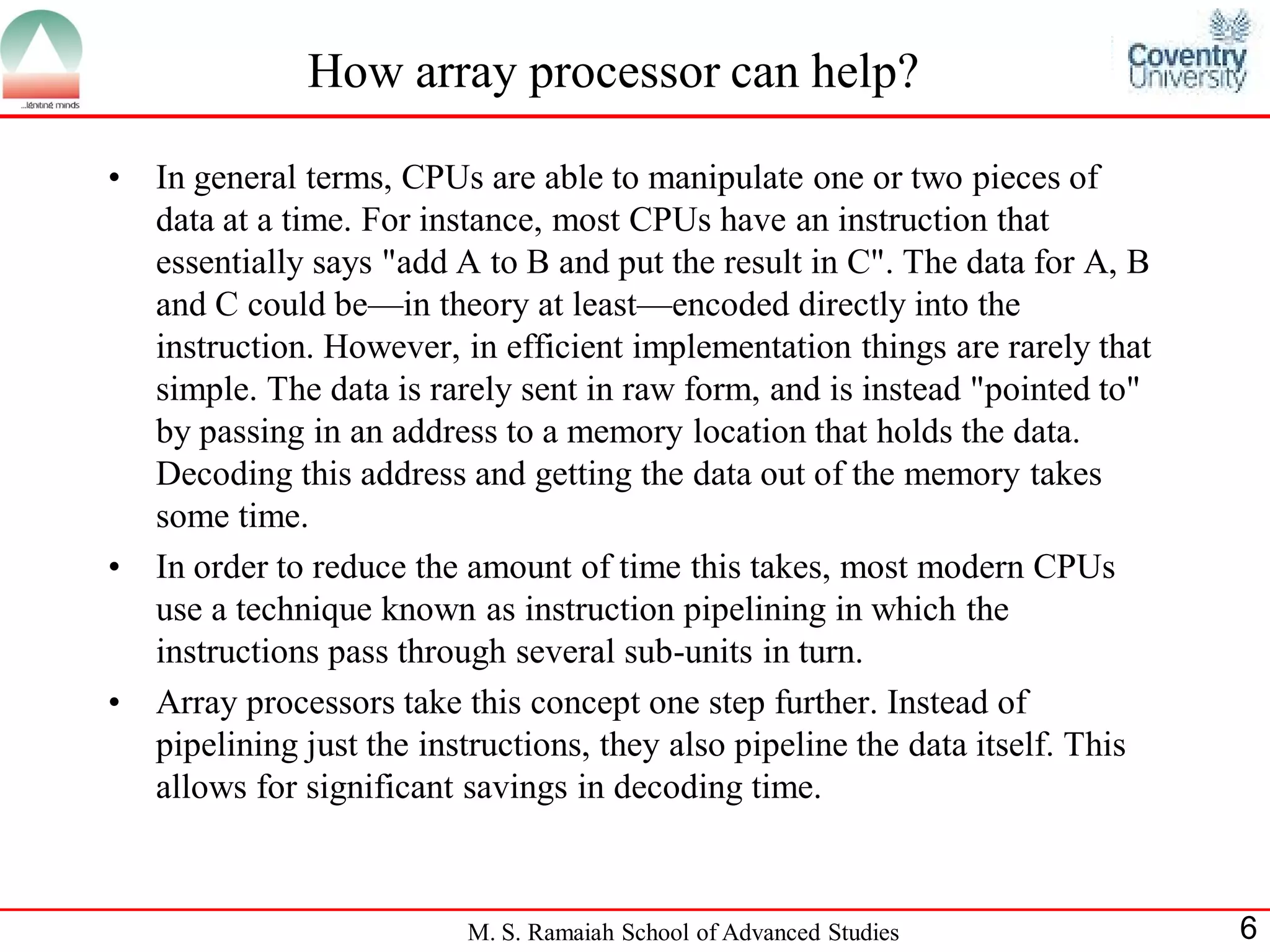 M. S. Ramaiah School of Advanced Studies 6
How array processor can help?
• In general terms, CPUs are able to manipulate one or two pieces of
data at a time. For instance, most CPUs have an instruction that
essentially says "add A to B and put the result in C". The data for A, B
and C could be—in theory at least—encoded directly into the
instruction. However, in efficient implementation things are rarely that
simple. The data is rarely sent in raw form, and is instead "pointed to"
by passing in an address to a memory location that holds the data.
Decoding this address and getting the data out of the memory takes
some time.
• In order to reduce the amount of time this takes, most modern CPUs
use a technique known as instruction pipelining in which the
instructions pass through several sub-units in turn.
• Array processors take this concept one step further. Instead of
pipelining just the instructions, they also pipeline the data itself. This
allows for significant savings in decoding time.
 