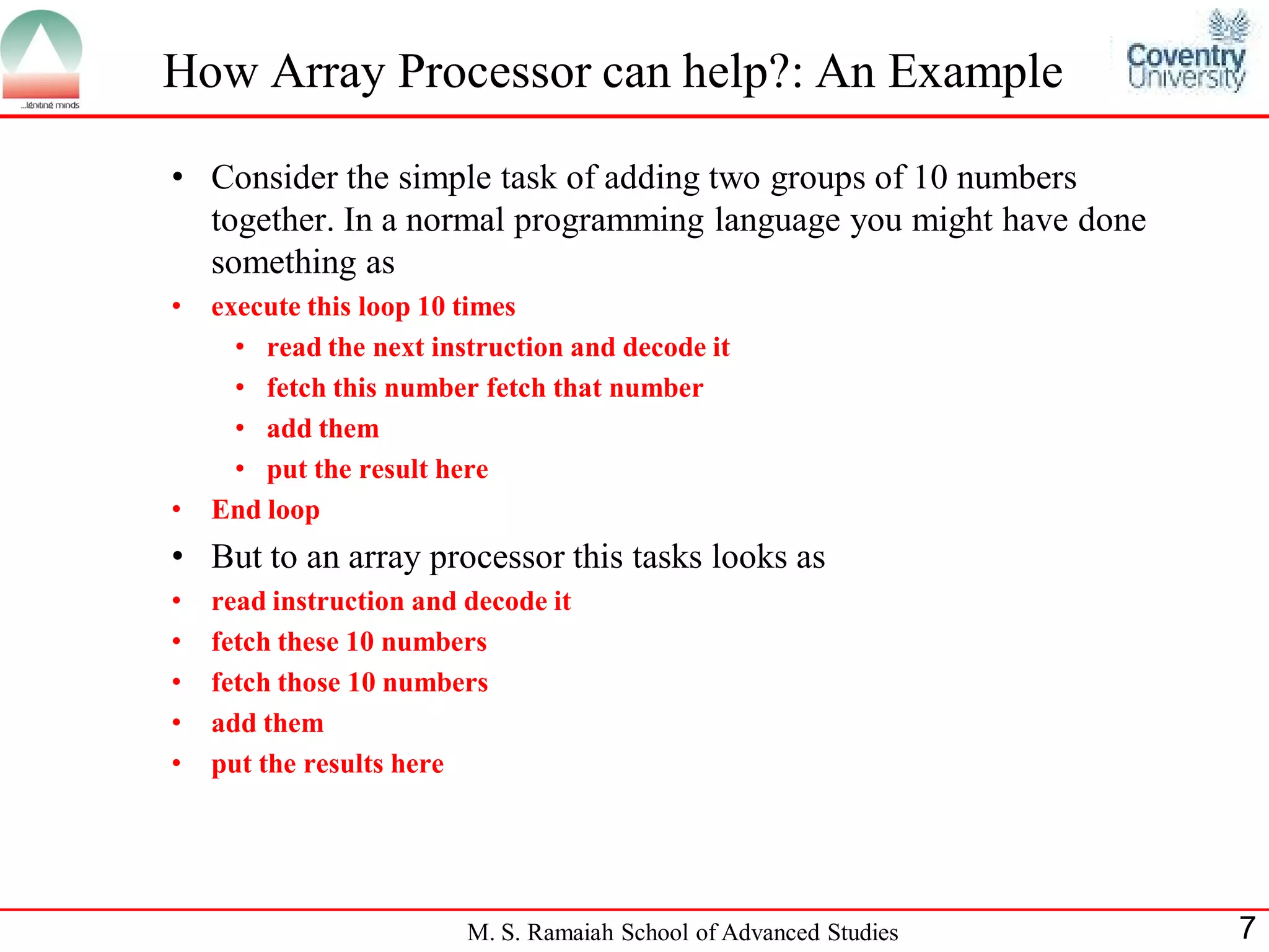 M. S. Ramaiah School of Advanced Studies 7
How Array Processor can help?: An Example
• Consider the simple task of adding two groups of 10 numbers
together. In a normal programming language you might have done
something as
• execute this loop 10 times
• read the next instruction and decode it
• fetch this number fetch that number
• add them
• put the result here
• End loop
• But to an array processor this tasks looks as
• read instruction and decode it
• fetch these 10 numbers
• fetch those 10 numbers
• add them
• put the results here
 