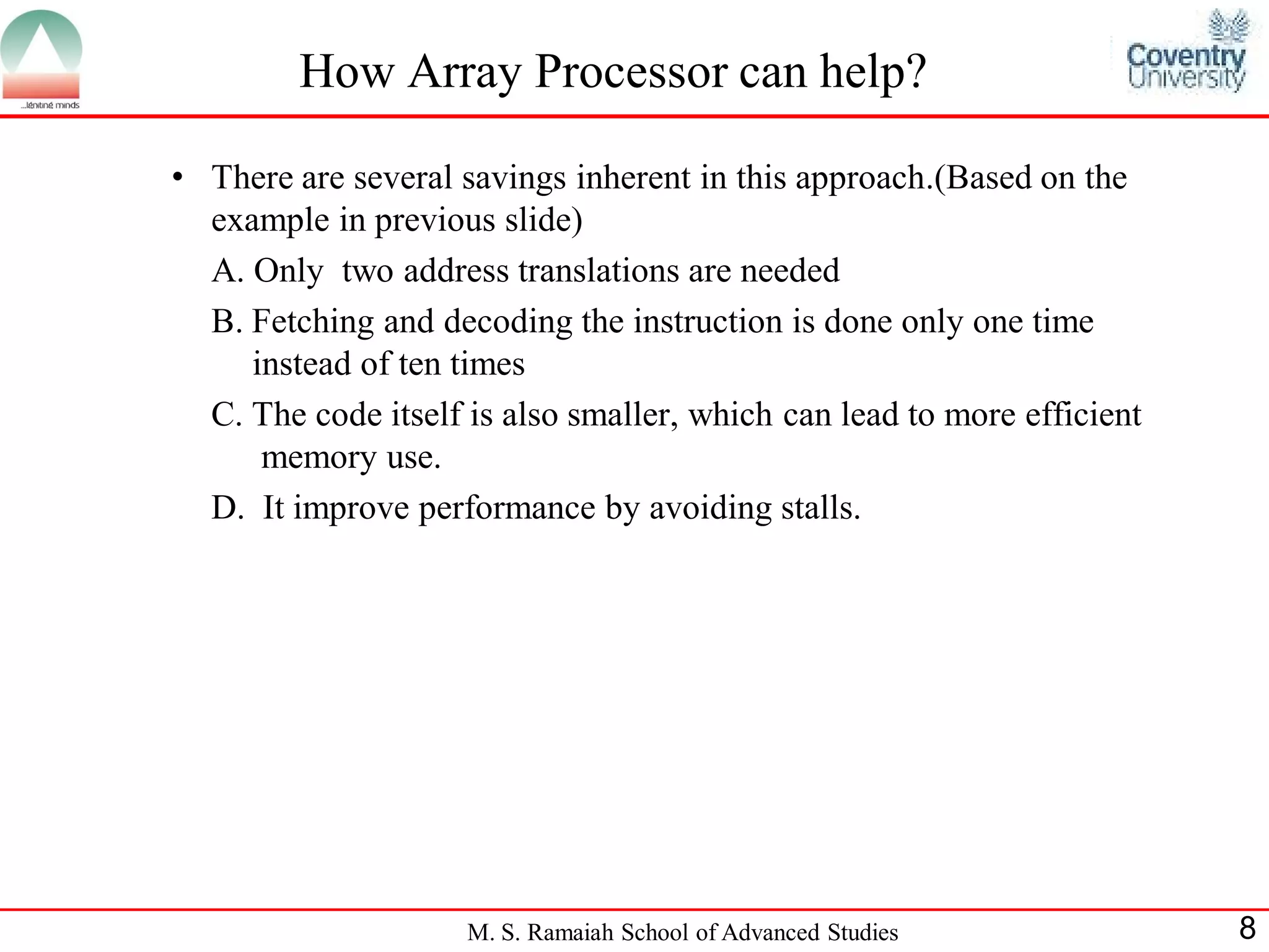 M. S. Ramaiah School of Advanced Studies 8
How Array Processor can help?
• There are several savings inherent in this approach.(Based on the
example in previous slide)
A. Only two address translations are needed
B. Fetching and decoding the instruction is done only one time
instead of ten times
C. The code itself is also smaller, which can lead to more efficient
memory use.
D. It improve performance by avoiding stalls.
 