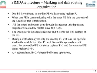 M. S. Ramaiah School of Advanced Studies 16
• One PE is connected to another PE via its routing register R.
• When one PE is communicating with the other PE ,it is the contents of
the R register that is transferred.
• All the inputs and output goes through this register , the inputs and
outputs are isolated by master-slave-flip-flops.
• The D register is the address register and it stores the 8 bit address of
the PE.
• During a instruction cycle only the enabled PE will take the operand
send to them while the other PE will discard the operands send to
them. For an enabled PE the status register S =1 and for a masked PE
status register S =0 .
• A = accumulator, B= 2nd operand of binary operations,
SIMDArchitecture – Masking and data routing
organization
 