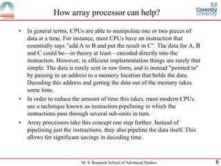 M. S. Ramaiah School of Advanced Studies 6
How array processor can help?
• In general terms, CPUs are able to manipulate one or two pieces of
data at a time. For instance, most CPUs have an instruction that
essentially says "add A to B and put the result in C". The data for A, B
and C could be—in theory at least—encoded directly into the
instruction. However, in efficient implementation things are rarely that
simple. The data is rarely sent in raw form, and is instead "pointed to"
by passing in an address to a memory location that holds the data.
Decoding this address and getting the data out of the memory takes
some time.
• In order to reduce the amount of time this takes, most modern CPUs
use a technique known as instruction pipelining in which the
instructions pass through several sub-units in turn.
• Array processors take this concept one step further. Instead of
pipelining just the instructions, they also pipeline the data itself. This
allows for significant savings in decoding time.
 