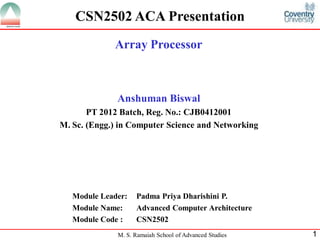 M. S. Ramaiah School of Advanced Studies 1
CSN2502 ACA Presentation
Anshuman Biswal
PT 2012 Batch, Reg. No.: CJB0412001
M. Sc. (Engg.) in Computer Science and Networking
Module Leader: Padma Priya Dharishini P.
Module Name: Advanced Computer Architecture
Module Code : CSN2502
Array Processor
 