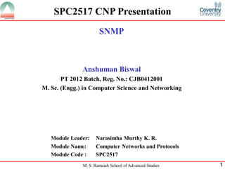 SPC2517 CNP Presentation
                      SNMP



              Anshuman Biswal
       PT 2012 Batch, Reg. No.: CJB0412001
M. Sc. (Engg.) in Computer Science and Networking




   Module Leader:   Narasimha Murthy K. R.
   Module Name:     Computer Networks and Protocols
   Module Code :    SPC2517
              M. S. Ramaiah School of Advanced Studies   1
 