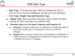 SMI Data Type

•  Data Type: To define data types SMI uses fundamental ASN.1 (
   Abstract Syntax Notation) definitions and add some new definitions.
• Two Types: Simple Type and Structure Type
a. Simple Type: These are atomic data types. Some of them are taken
    directly by ASN.1 and others are added by SMI.
b. Structure types are two types: Sequence and Sequence of
    a.   Sequence: A sequence data type is a combination of simple data type not
         necessarily of same type. It is analogous to struct or record of C
         language.
    b.   Sequence of: A sequence of data type is a homogeneous combination of
         simple data type or a homogeneous combination of sequence data type. It
         is analogous to arrays in C language.




                           M. S. Ramaiah School of Advanced Studies                10
 