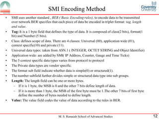 SMI Encoding Method
•   SMI uses another standard , BER ( Basic Encoding rules), to encode data to be transmitted
    over network.BER specifies that each piece of data be encoded in triplet format: tag, length
    and value.
•   Tag: It is a 1 byte field that defines the type of data. It is composed of class(2 bits), format(1
    bit) and Number (5 bits).
•   Class: defines scope of data. There are 4 classes: Universal (00), application wide (01),
    context specific(10) and private (11).
•   Universal data types: taken from ASN.1 ( INTEGER, OCTET STRING and Object Identifier)
•   Application wide: are added by SMI( IP Address, Counter, Gauge and Time Ticks)
•   The 5 context specific data types varies from protocol to protocol
•   The Private data types are vendor specific.
•   The format sub field indicate whether data is simple(0) or structured(1).
•   The number subfield further divides simple or structured data type into sub groups.
•   Length: The length field can be one or more bytes.
     – If it is 1 byte, the MSB is 0 and the other 7 bits define length of data.
     – If it is more than 1 byte, the MSB of the first byte must be 1.The other 7 bits of first byte
          define the number of bytes needed to define length.
•   Value: The value field codes the value of data according to the rules in BER.



                                      M. S. Ramaiah School of Advanced Studies                           12
 