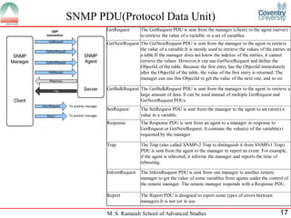 SNMP PDU(Protocol Data Unit)
       GetRequest       The GetRequest PDU is sent from the manager (client) to the agent (server)
                        to retrieve the value of a variable or a set of variables.
       GetNextRequest The GetNextRequest PDU is sent from the manager to the agent to retrieve
                      the value of a variable.It is mostly used to retrieve the values of the entries in
                      a table.If the manager does not know the indexes of the entries, it cannot
                      retrieve the values. However,it can use GetNextRequest and define the
                      ObjectId of the table. Because the first entry has the ObjectId immediately
                      after the ObjectId of the table, the value of the first entry is returned. The
                      manager can use this ObjectId to get the value of the next one, and so on

       GetBulkRequest The GetBulkRequest PDU is sent from the manager to the agent to retrieve a
                      large amount of data. It can be used instead of multiple GetRequest and
                      GetNextRequest PDUs
       SetRequest       The SetRequest PDU is sent from the manager to the agent to set (store) a
                        value in a variable.
       Response         The Response PDU is sent from an agent to a manager in response to
                        GetRequest or GetNextRequest. It contains the value(s) of the variable(s)
                        requested by the manager.

       Trap             The Trap (also called SNMPv2 Trap to distinguish it from SNMPv1 Trap)
                        PDU is sent from the agent to the manager to report an event. For example,
                        if the agent is rebooted, it informs the manager and reports the time of
                        rebooting.

       InformRequest    The InfornRequest PDU is sent from one manager to another remote
                        manager to get the value of some variables from agents under the control of
                        the remote manager. The remote manager responds with a Response PDU.

       Report           The Report PDU is designed to report some types of errors between
                        managers.It is not yet in use

       M. S. Ramaiah School of Advanced Studies                                                   17
 