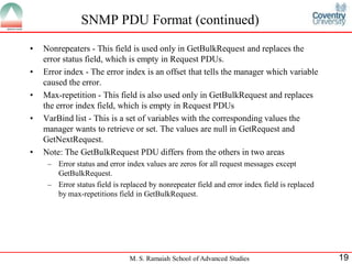 SNMP PDU Format (continued)
•   Nonrepeaters - This field is used only in GetBulkRequest and replaces the
    error status field, which is empty in Request PDUs.
•   Error index - The error index is an offset that tells the manager which variable
    caused the error.
•   Max-repetition - This field is also used only in GetBulkRequest and replaces
    the error index field, which is empty in Request PDUs
•   VarBind list - This is a set of variables with the corresponding values the
    manager wants to retrieve or set. The values are null in GetRequest and
    GetNextRequest.
•   Note: The GetBulkRequest PDU differs from the others in two areas
     – Error status and error index values are zeros for all request messages except
       GetBulkRequest.
     – Error status field is replaced by nonrepeater field and error index field is replaced
       by max-repetitions field in GetBulkRequest.




                               M. S. Ramaiah School of Advanced Studies                        19
 