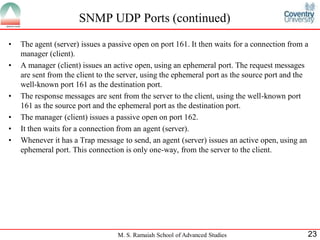 SNMP UDP Ports (continued)
•   The agent (server) issues a passive open on port 161. It then waits for a connection from a
    manager (client).
•   A manager (client) issues an active open, using an ephemeral port. The request messages
    are sent from the client to the server, using the ephemeral port as the source port and the
    well-known port 161 as the destination port.
•   The response messages are sent from the server to the client, using the well-known port
    161 as the source port and the ephemeral port as the destination port.
•   The manager (client) issues a passive open on port 162.
•   It then waits for a connection from an agent (server).
•   Whenever it has a Trap message to send, an agent (server) issues an active open, using an
    ephemeral port. This connection is only one-way, from the server to the client.




                                  M. S. Ramaiah School of Advanced Studies                    23
 