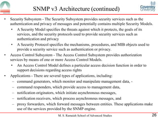 SNMP v3 Architecture (continued)
•   Security Subsystem - The Security Subsystem provides security services such as the
    authentication and privacy of messages and potentially contains multiple Security Models.
     • A Security Model specifies the threats against which it protects, the goals of its
        services, and the security protocols used to provide security services such as
        authentication and privacy
     • A Security Protocol specifies the mechanisms, procedures, and MIB objects used to
        provide a security service such as authentication or privacy.
•   Access Control Subsystem - The Access Control Subsystem provides authorization
    services by means of one or more Access Control Models.
     • An Access Control Model defines a particular access decision function in order to
        support decisions regarding access rights
•   Applications - There are several types of applications, including:
      – command generators, which monitor and manipulate management data, -
      – command responders, which provide access to management data,
      – notification originators, which initiate asynchronous messages,
      – notification receivers, which process asynchronous messages, and
      – proxy forwarders, which forward messages between entities. These applications make
        use of the services provided by the SNMP engine.
                                 M. S. Ramaiah School of Advanced Studies                   26
 
