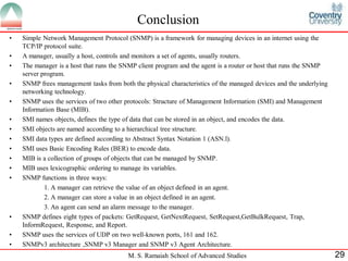 Conclusion
•   Simple Network Management Protocol (SNMP) is a framework for managing devices in an internet using the
    TCP/IP protocol suite.
•   A manager, usually a host, controls and monitors a set of agents, usually routers.
•   The manager is a host that runs the SNMP client program and the agent is a router or host that runs the SNMP
    server program.
•   SNMP frees management tasks from both the physical characteristics of the managed devices and the underlying
    networking technology.
•   SNMP uses the services of two other protocols: Structure of Management Information (SMI) and Management
    Information Base (MIB).
•   SMI names objects, defines the type of data that can be stored in an object, and encodes the data.
•   SMI objects are named according to a hierarchical tree structure.
•   SMI data types are defined according to Abstract Syntax Notation 1 (ASN.l).
•   SMI uses Basic Encoding Rules (BER) to encode data.
•   MIB is a collection of groups of objects that can be managed by SNMP.
•   MIB uses lexicographic ordering to manage its variables.
•   SNMP functions in three ways:
            1. A manager can retrieve the value of an object defined in an agent.
            2. A manager can store a value in an object defined in an agent.
            3. An agent can send an alarm message to the manager.
•   SNMP defines eight types of packets: GetRequest, GetNextRequest, SetRequest,GetBulkRequest, Trap,
    InformRequest, Response, and Report.
•   SNMP uses the services of UDP on two well-known ports, 161 and 162.
•   SNMPv3 architecture ,SNMP v3 Manager and SNMP v3 Agent Architecture.
                                         M. S. Ramaiah School of Advanced Studies                                  29
 