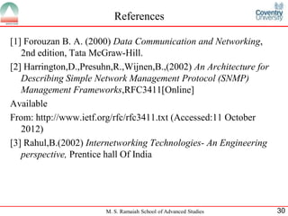 References

[1] Forouzan B. A. (2000) Data Communication and Networking,
   2nd edition, Tata McGraw-Hill.
[2] Harrington,D.,Presuhn,R.,Wijnen,B.,(2002) An Architecture for
   Describing Simple Network Management Protocol (SNMP)
   Management Frameworks,RFC3411[Online]
Available
From: http://www.ietf.org/rfc/rfc3411.txt (Accessed:11 October
   2012)
[3] Rahul,B.(2002) Internetworking Technologies- An Engineering
   perspective, Prentice hall Of India




                        M. S. Ramaiah School of Advanced Studies    30
 
