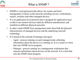 What is SNMP ?

•   SNMP is a tool (protocol) that allows for remote and local
    management of items on the network including servers, workstations,
    routers, switches and other managed devices.
•   It is an application level protocol and is designed for application layer
    so that it can monitor devices made by different manufacturers and
    installed on different physical networks.
•   In other words SNMP frees management tasks from both the physical
    characteristics of managed devices and the underlying network
    technology.
•   It is based on the concept of manager and agent.
     – Agent - process running on each managed node collecting
         information about the device it is running on. It is a router or a host
         that runs SNMP server program
     – Manager - process running on a management workstation that
         requests information about devices on the network. It is a host that
         runs the SNMP client program.

                           M. S. Ramaiah School of Advanced Studies                6
 