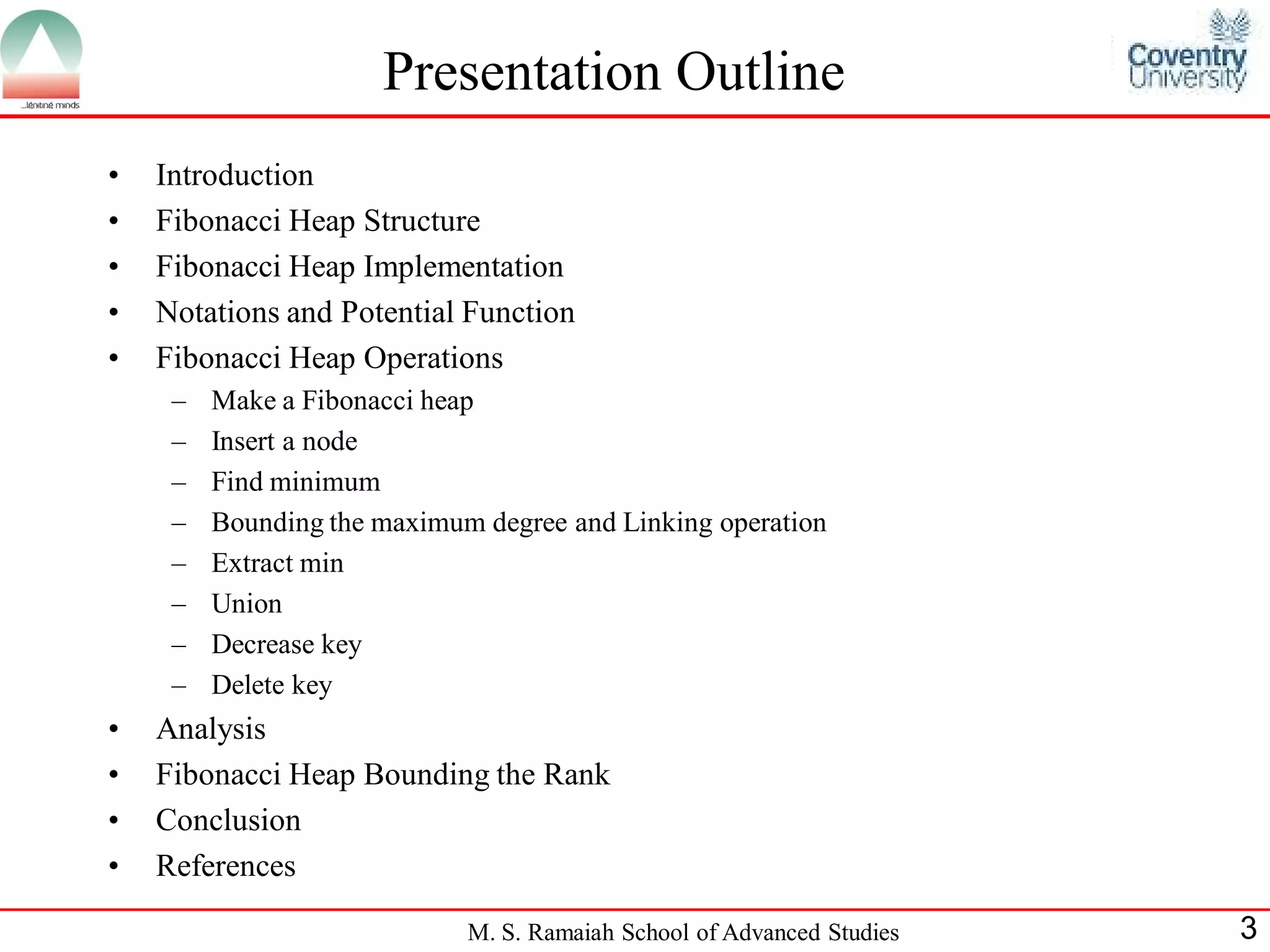Presentation Outline
•   Introduction
•   Fibonacci Heap Structure
•   Fibonacci Heap Implementation
•   Notations and Potential Function
•   Fibonacci Heap Operations
     –   Make a Fibonacci heap
     –   Insert a node
     –   Find minimum
     –   Bounding the maximum degree and Linking operation
     –   Extract min
     –   Union
     –   Decrease key
     –   Delete key
•   Analysis
•   Fibonacci Heap Bounding the Rank
•   Conclusion
•   References

                             M. S. Ramaiah School of Advanced Studies   3
 