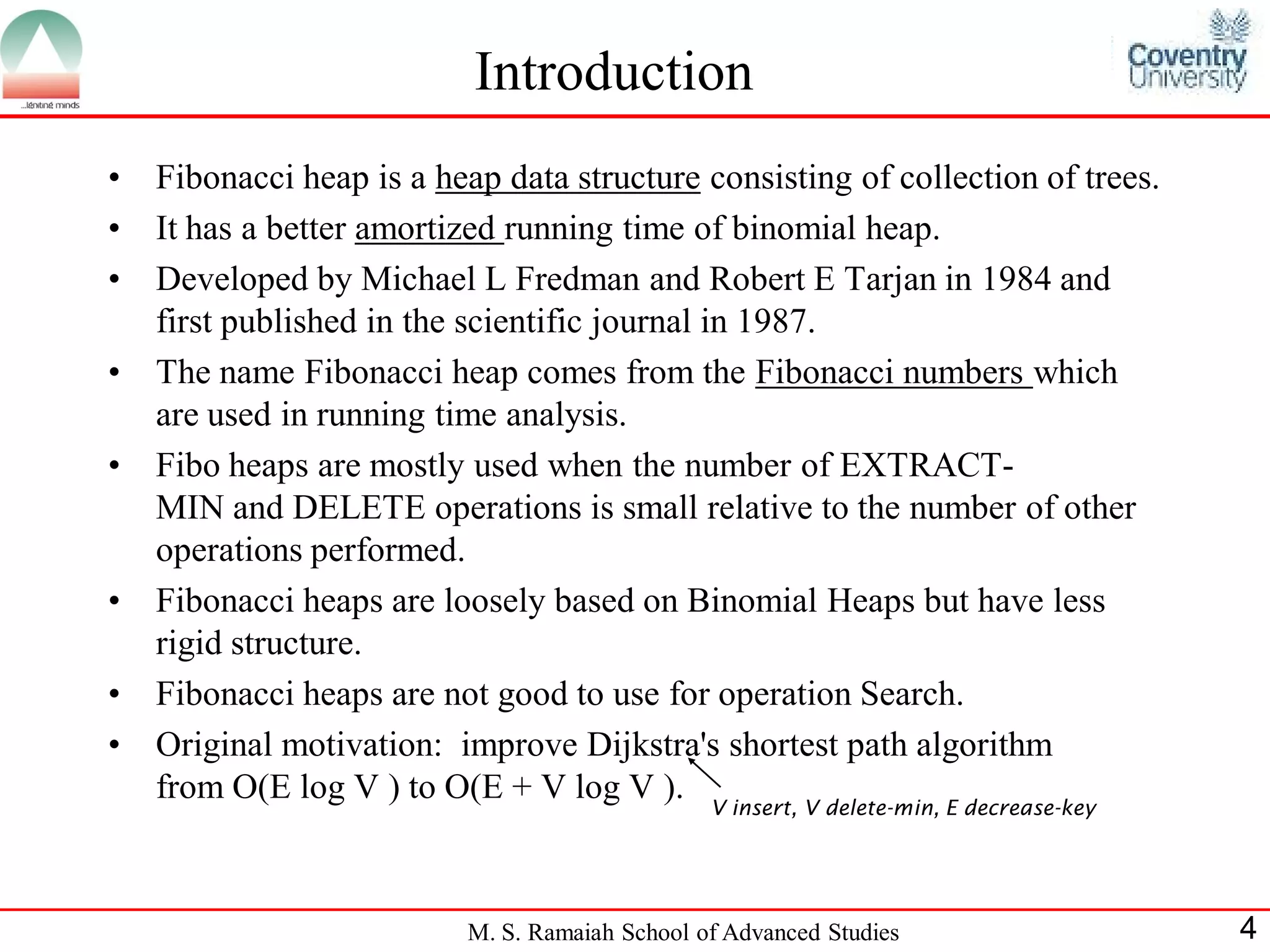 Introduction
•   Fibonacci heap is a heap data structure consisting of collection of trees.
•   It has a better amortized running time of binomial heap.
•   Developed by Michael L Fredman and Robert E Tarjan in 1984 and
    first published in the scientific journal in 1987.
•   The name Fibonacci heap comes from the Fibonacci numbers which
    are used in running time analysis.
•   Fibo heaps are mostly used when the number of EXTRACT-
    MIN and DELETE operations is small relative to the number of other
    operations performed.
•   Fibonacci heaps are loosely based on Binomial Heaps but have less
    rigid structure.
•   Fibonacci heaps are not good to use for operation Search.
•   Original motivation: improve Dijkstra's shortest path algorithm
    from O(E log V ) to O(E + V log V ). V insert, V delete-min, E decrease-key



                           M. S. Ramaiah School of Advanced Studies               4
 