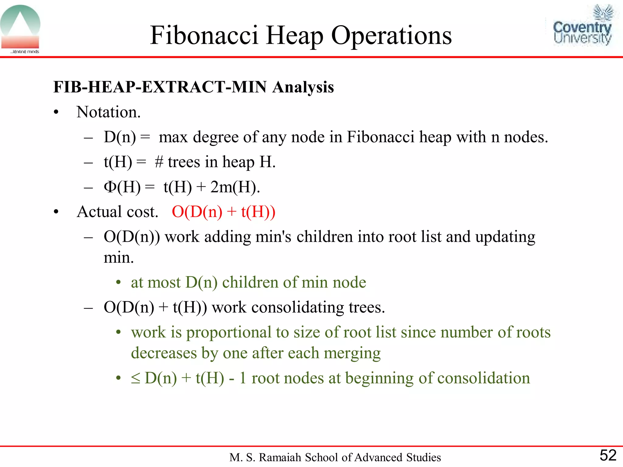 Fibonacci Heap Operations
FIB-HEAP-EXTRACT-MIN Analysis
• Notation.
   – D(n) = max degree of any node in Fibonacci heap with n nodes.
   – t(H) = # trees in heap H.
   – (H) = t(H) + 2m(H).
• Actual cost. O(D(n) + t(H))
   – O(D(n)) work adding min's children into root list and updating
     min.
       • at most D(n) children of min node
   – O(D(n) + t(H)) work consolidating trees.
       • work is proportional to size of root list since number of roots
          decreases by one after each merging
       •  D(n) + t(H) - 1 root nodes at beginning of consolidation



                         M. S. Ramaiah School of Advanced Studies          52
 