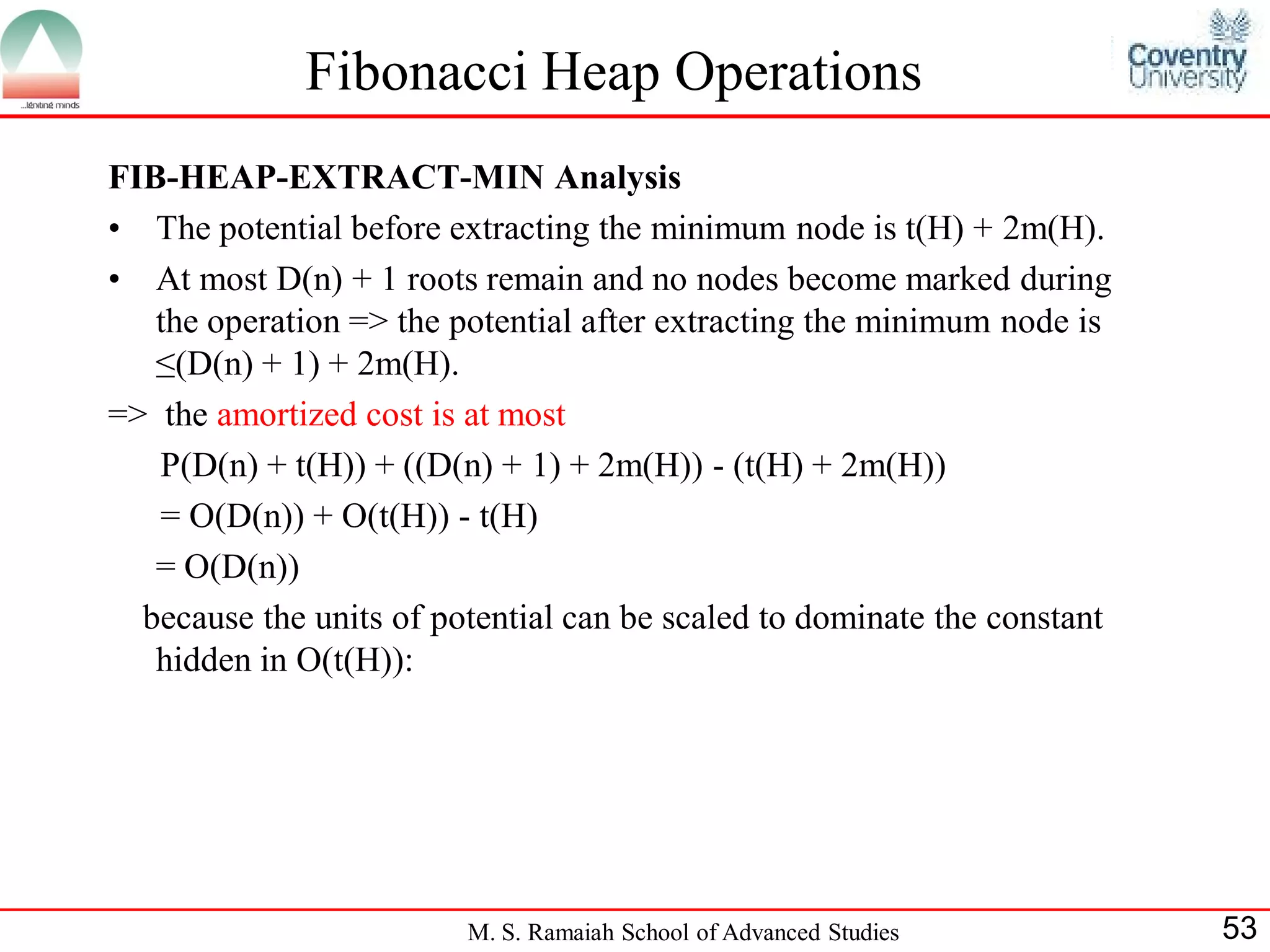 Fibonacci Heap Operations
FIB-HEAP-EXTRACT-MIN Analysis
• The potential before extracting the minimum node is t(H) + 2m(H).
• At most D(n) + 1 roots remain and no nodes become marked during
   the operation => the potential after extracting the minimum node is
   ≤(D(n) + 1) + 2m(H).
=> the amortized cost is at most
   P(D(n) + t(H)) + ((D(n) + 1) + 2m(H)) - (t(H) + 2m(H))
   = O(D(n)) + O(t(H)) - t(H)
   = O(D(n))
  because the units of potential can be scaled to dominate the constant
   hidden in O(t(H)):




                         M. S. Ramaiah School of Advanced Studies         53
 