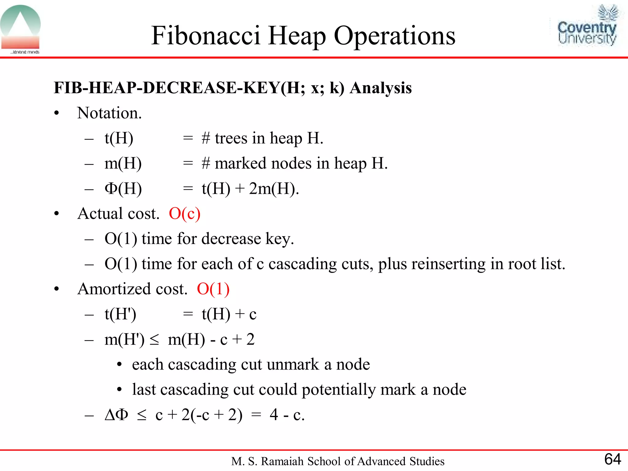 Fibonacci Heap Operations
FIB-HEAP-DECREASE-KEY(H; x; k) Analysis
• Notation.
   – t(H)        = # trees in heap H.
   – m(H)        = # marked nodes in heap H.
   – (H)        = t(H) + 2m(H).
• Actual cost. O(c)
   – O(1) time for decrease key.
   – O(1) time for each of c cascading cuts, plus reinserting in root list.
• Amortized cost. O(1)
   – t(H')       = t(H) + c
   – m(H')  m(H) - c + 2
       • each cascading cut unmark a node
       • last cascading cut could potentially mark a node
   –   c + 2(-c + 2) = 4 - c.

                          M. S. Ramaiah School of Advanced Studies            64
 