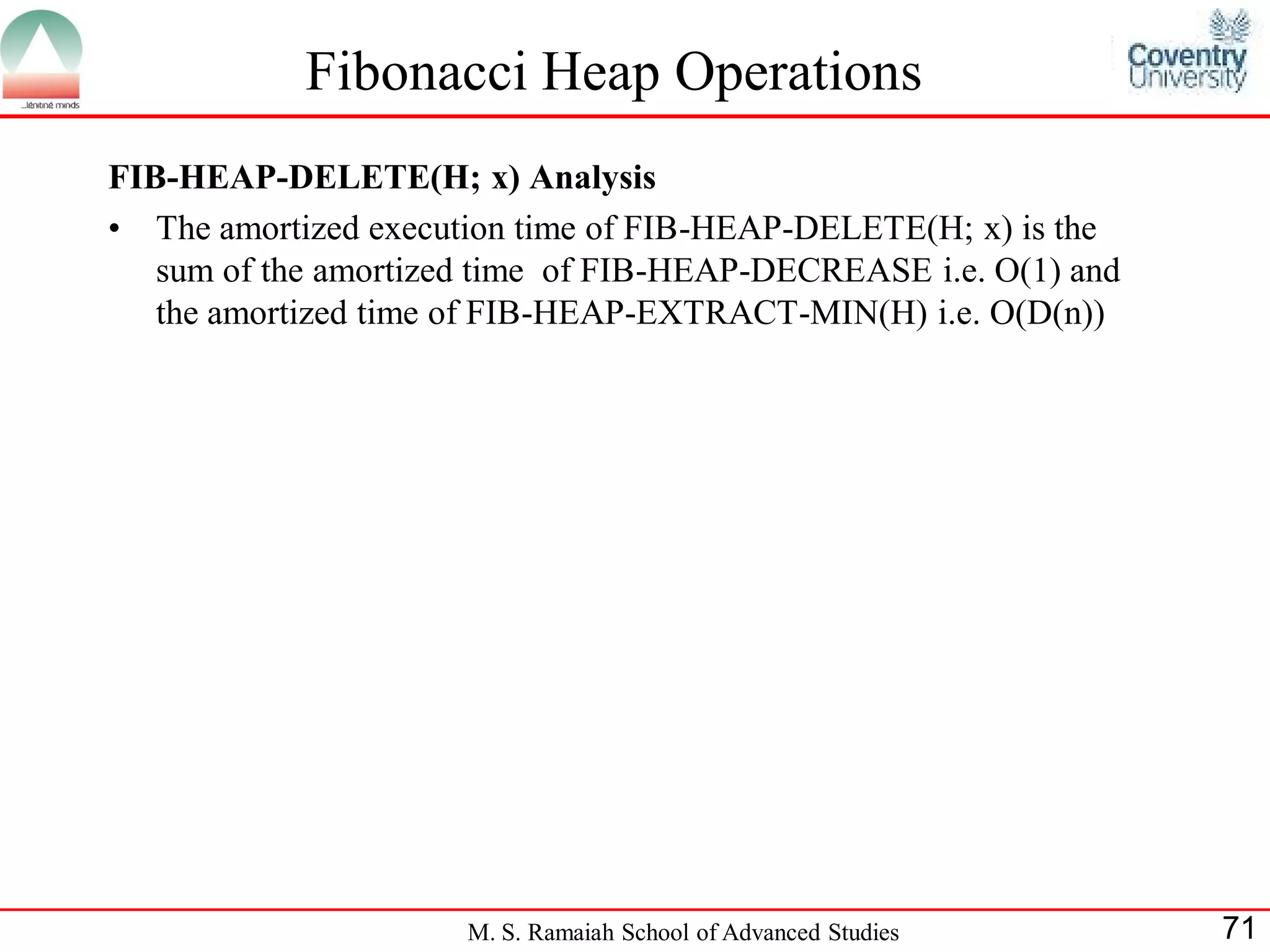 Fibonacci Heap Operations
FIB-HEAP-DELETE(H; x) Analysis
• The amortized execution time of FIB-HEAP-DELETE(H; x) is the
   sum of the amortized time of FIB-HEAP-DECREASE i.e. O(1) and
   the amortized time of FIB-HEAP-EXTRACT-MIN(H) i.e. O(D(n))




                      M. S. Ramaiah School of Advanced Studies    71
 