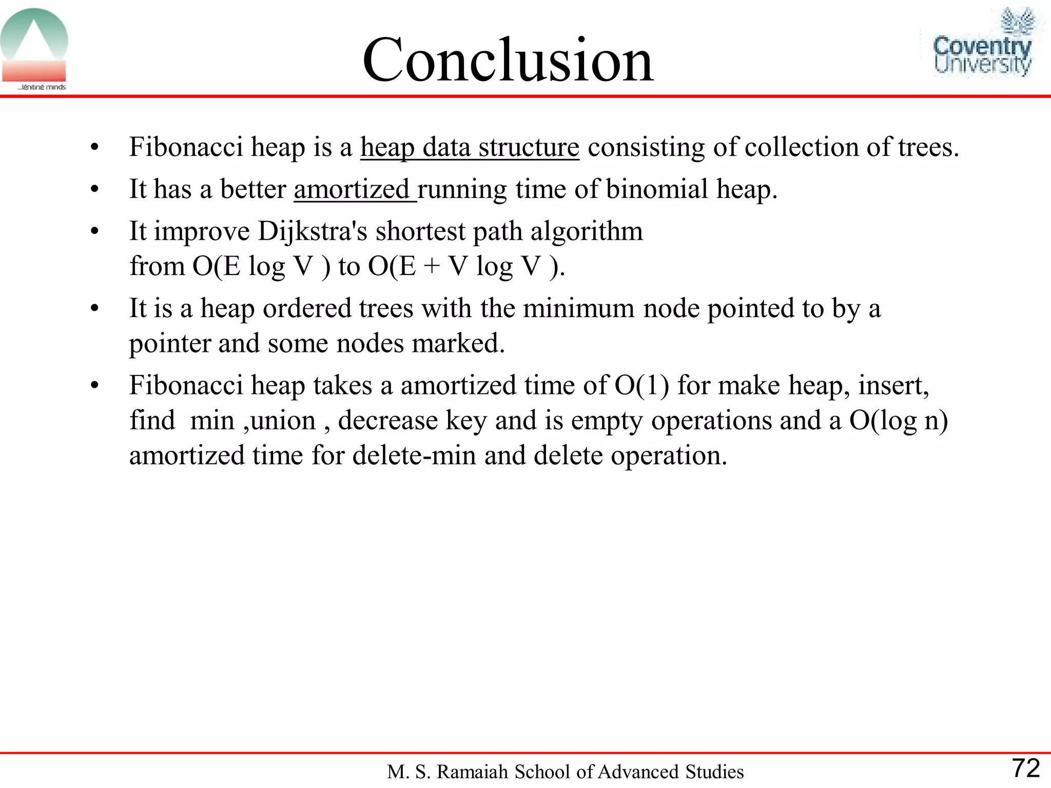 Conclusion
•   Fibonacci heap is a heap data structure consisting of collection of trees.
•   It has a better amortized running time of binomial heap.
•   It improve Dijkstra's shortest path algorithm
    from O(E log V ) to O(E + V log V ).
•   It is a heap ordered trees with the minimum node pointed to by a
    pointer and some nodes marked.
•   Fibonacci heap takes a amortized time of O(1) for make heap, insert,
    find min ,union , decrease key and is empty operations and a O(log n)
    amortized time for delete-min and delete operation.




                          M. S. Ramaiah School of Advanced Studies               72
 