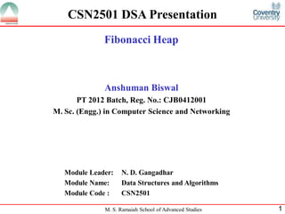 CSN2501 DSA Presentation
              Fibonacci Heap



              Anshuman Biswal
       PT 2012 Batch, Reg. No.: CJB0412001
M. Sc. (Engg.) in Computer Science and Networking




   Module Leader:   N. D. Gangadhar
   Module Name:     Data Structures and Algorithms
   Module Code :    CSN2501

              M. S. Ramaiah School of Advanced Studies   1
 