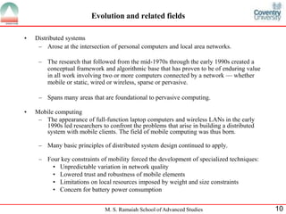 Evolution and related fields 
M. S. Ramaiah School of Advanced Studies 10 
• Distributed systems 
– Arose at the intersection of personal computers and local area networks. 
– The research that followed from the mid-1970s through the early 1990s created a 
conceptual framework and algorithmic base that has proven to be of enduring value 
in all work involving two or more computers connected by a network — whether 
mobile or static, wired or wireless, sparse or pervasive. 
– Spans many areas that are foundational to pervasive computing. 
• Mobile computing 
– The appearance of full-function laptop computers and wireless LANs in the early 
1990s led researchers to confront the problems that arise in building a distributed 
system with mobile clients. The field of mobile computing was thus born. 
– Many basic principles of distributed system design continued to apply. 
– Four key constraints of mobility forced the development of specialized techniques: 
• Unpredictable variation in network quality 
• Lowered trust and robustness of mobile elements 
• Limitations on local resources imposed by weight and size constraints 
• Concern for battery power consumption 
 