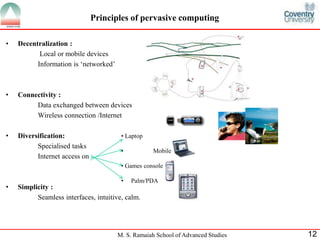 Principles of pervasive computing 
• Laptop 
• Mobile phone 
• Games console 
• Palm/PDA 
M. S. Ramaiah School of Advanced Studies 12 
• Decentralization : 
Local or mobile devices 
Information is ‘networked’ 
• Connectivity : 
Data exchanged between devices 
Wireless connection /Internet 
• Diversification: 
Specialised tasks 
Internet access on 
• Simplicity : 
Seamless interfaces, intuitive, calm. 
 
