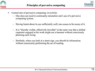 Principles of pervasive computing 
• Central aim of pervasive computing: invisibility 
– One does not need to continually rationalize one's use of a pervasive 
M. S. Ramaiah School of Advanced Studies 13 
computing system. 
– Having learnt about its use sufficiently well, one ceases to be aware of it. 
– It is "literally visible, effectively invisible" in the same way that a skilled 
carpenter engaged in his work might use a hammer without consciously 
planning each swing. 
– Similarly, when you look at a street sign, you absorb its information 
without consciously performing the act of reading. 
 
