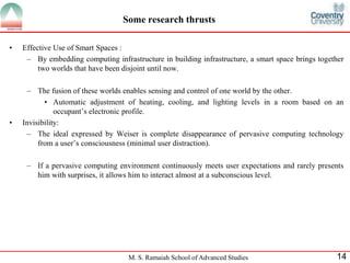Some research thrusts 
M. S. Ramaiah School of Advanced Studies 14 
• Effective Use of Smart Spaces : 
– By embedding computing infrastructure in building infrastructure, a smart space brings together 
two worlds that have been disjoint until now. 
– The fusion of these worlds enables sensing and control of one world by the other. 
• Automatic adjustment of heating, cooling, and lighting levels in a room based on an 
occupant’s electronic profile. 
• Invisibility: 
– The ideal expressed by Weiser is complete disappearance of pervasive computing technology 
from a user’s consciousness (minimal user distraction). 
– If a pervasive computing environment continuously meets user expectations and rarely presents 
him with surprises, it allows him to interact almost at a subconscious level. 
 