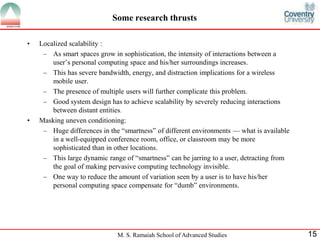 Some research thrusts 
M. S. Ramaiah School of Advanced Studies 15 
• Localized scalability : 
– As smart spaces grow in sophistication, the intensity of interactions between a 
user’s personal computing space and his/her surroundings increases. 
– This has severe bandwidth, energy, and distraction implications for a wireless 
mobile user. 
– The presence of multiple users will further complicate this problem. 
– Good system design has to achieve scalability by severely reducing interactions 
between distant entities. 
• Masking uneven conditioning: 
– Huge differences in the “smartness” of different environments — what is available 
in a well-equipped conference room, office, or classroom may be more 
sophisticated than in other locations. 
– This large dynamic range of “smartness” can be jarring to a user, detracting from 
the goal of making pervasive computing technology invisible. 
– One way to reduce the amount of variation seen by a user is to have his/her 
personal computing space compensate for “dumb” environments. 
 
