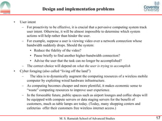 Design and implementation problems 
M. S. Ramaiah School of Advanced Studies 17 
• User intent 
– For proactivity to be effective, it is crucial that a pervasive computing system track 
user intent. Otherwise, it will be almost impossible to determine which system 
actions will help rather than hinder the user. 
– For example, suppose a user is viewing video over a network connection whose 
bandwidth suddenly drops. Should the system: 
• Reduce the fidelity of the video? 
• Pause briefly to find another higher-bandwidth connection? 
• Advise the user that the task can no longer be accomplished? 
– The correct choice will depend on what the user is trying to accomplish 
• Cyber foraging (also called “living off the land”) 
– The idea is to dynamically augment the computing resources of a wireless mobile 
computer by exploiting wired hardware infrastructure. 
– As computing becomes cheaper and more plentiful, it makes economic sense to 
“waste” computing resources to improve user experience. 
– In the forseeable future, public spaces such as airport lounges and coffee shops will 
be equipped with compute servers or data staging servers for the benefit of 
customers, much as table lamps are today. (Today, many shopping centers and 
cafeterias offer their customers free wireless internet access.) 
 
