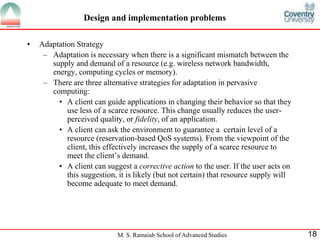 Design and implementation problems 
M. S. Ramaiah School of Advanced Studies 18 
• Adaptation Strategy 
– Adaptation is necessary when there is a significant mismatch between the 
supply and demand of a resource (e.g. wireless network bandwidth, 
energy, computing cycles or memory). 
– There are three alternative strategies for adaptation in pervasive 
computing: 
• A client can guide applications in changing their behavior so that they 
use less of a scarce resource. This change usually reduces the user-perceived 
quality, or fidelity, of an application. 
• A client can ask the environment to guarantee a certain level of a 
resource (reservation-based QoS systems). From the viewpoint of the 
client, this effectively increases the supply of a scarce resource to 
meet the client’s demand. 
• A client can suggest a corrective action to the user. If the user acts on 
this suggestion, it is likely (but not certain) that resource supply will 
become adequate to meet demand. 
 