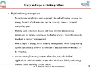 Design and implementation problems 
• High-level energy management 
– Sophisticated capabilities such as proactivity and self-tuning increase the 
energy demand of software on a mobile computer in one’s personal 
computing space. 
– Making such computers lighter and more compact places severe 
restrictions on battery capacity, so the higher levels of the system must be 
involved in memory management. 
– One example is energy-aware memory management, where the operating 
system dynamically controls the amount of physical memory that has to 
be refreshed. 
– Another example is energy-aware adaptation, where individual 
applications switch to modes of operation with lower fidelity and energy 
demand under operating system control 
M. S. Ramaiah School of Advanced Studies 19 
 