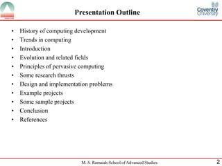 Presentation Outline 
• History of computing development 
• Trends in computing 
• Introduction 
• Evolution and related fields 
• Principles of pervasive computing 
• Some research thrusts 
• Design and implementation problems 
• Example projects 
• Some sample projects 
• Conclusion 
• References 
M. S. Ramaiah School of Advanced Studies 2 
 