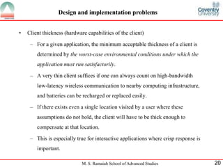 Design and implementation problems 
• Client thickness (hardware capabilities of the client) 
– For a given application, the minimum acceptable thickness of a client is 
determined by the worst-case environmental conditions under which the 
application must run satisfactorily. 
– A very thin client suffices if one can always count on high-bandwidth 
low-latency wireless communication to nearby computing infrastructure, 
and batteries can be recharged or replaced easily. 
– If there exists even a single location visited by a user where these 
assumptions do not hold, the client will have to be thick enough to 
compensate at that location. 
– This is especially true for interactive applications where crisp response is 
M. S. Ramaiah School of Advanced Studies 20 
important. 
 