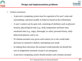 Design and implementation problems 
M. S. Ramaiah School of Advanced Studies 21 
• Context awareness 
– A pervasive computing system must be cognizant of its user’s state and 
surroundings, and must modify its behavior based on this information. 
– A user’s context can be quite rich, consisting of attributes such as physical 
location, physiological state (e.g., body temperature and heart rate), 
emotional state (e.g., angry, distraught, or calm), personal history, daily 
behavioral patterns, and so on. 
– If a human assistant were given such context, he or she would make 
decisions in a proactive fashion, anticipating user needs. 
– In making these decisions, the assistant would typically not disturb the 
user at inopportune moments except in an emergency. 
– A pervasive computing system should emulate such a human assistant 
 