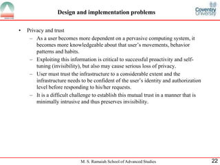 Design and implementation problems 
M. S. Ramaiah School of Advanced Studies 22 
• Privacy and trust 
– As a user becomes more dependent on a pervasive computing system, it 
becomes more knowledgeable about that user’s movements, behavior 
patterns and habits. 
– Exploiting this information is critical to successful proactivity and self-tuning 
(invisibility), but also may cause serious loss of privacy. 
– User must trust the infrastructure to a considerable extent and the 
infrastructure needs to be confident of the user’s identity and authorization 
level before responding to his/her requests. 
– It is a difficult challenge to establish this mutual trust in a manner that is 
minimally intrusive and thus preserves invisibility. 
 