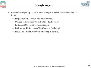 Example projects 
• Pervasive computing projects have emerged at major universities and in 
industry: 
– Project Aura (Carnegie Mellon University) 
– Oxygen (Massachusetts Institute of Technology) 
– Portalano (University of Washington) 
– Endeavour (University of California at Berkeley) 
– Place Lab (Intel Research Laboratory at Seattle) 
M. S. Ramaiah School of Advanced Studies 23 
 