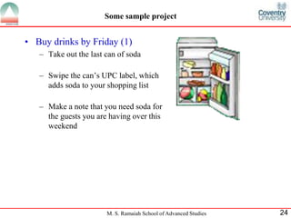 Some sample project 
• Buy drinks by Friday (1) 
– Take out the last can of soda 
– Swipe the can’s UPC label, which 
adds soda to your shopping list 
– Make a note that you need soda for 
the guests you are having over this 
weekend 
M. S. Ramaiah School of Advanced Studies 24 
 