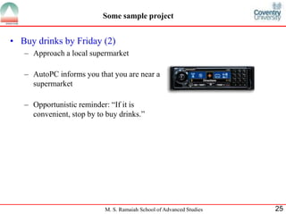 Some sample project 
• Buy drinks by Friday (2) 
– Approach a local supermarket 
– AutoPC informs you that you are near a 
M. S. Ramaiah School of Advanced Studies 25 
supermarket 
– Opportunistic reminder: “If it is 
convenient, stop by to buy drinks.” 
 