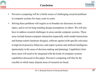 Conclusion 
• Pervasive computing will be a fertile source of challenging research problems 
in computer systems for many years to come. 
• Solving these problems will require us to broaden our discourse on some 
topics, and to revisit long-standing design assumptions in others. We will also 
have to address research challenges in areas outside computer systems. These 
areas include human-computer interaction (especially multi-modal interactions 
and human-centric hardware designs), software agents (with specific relevance 
to high-level proactive behavior), and expert systems and artificial intelligence 
(particularly in the areas of decision making and planning). Capabilities from 
these areas will need to be integrated with the kinds of computer systems 
capabilities discussed in this paper. Pervasive computing will thus be the 
crucible in which many disjoint areas of research are fused. 
M. S. Ramaiah School of Advanced Studies 27 
 