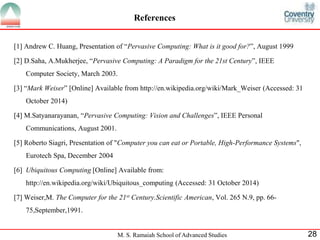References 
[1] Andrew C. Huang, Presentation of “Pervasive Computing: What is it good for?”, August 1999 
[2] D.Saha, A.Mukherjee, “Pervasive Computing: A Paradigm for the 21st Century”, IEEE 
Computer Society, March 2003. 
[3] “Mark Weiser” [Online] Available from http://en.wikipedia.org/wiki/Mark_Weiser (Accessed: 31 
M. S. Ramaiah School of Advanced Studies 28 
October 2014) 
[4] M.Satyanarayanan, “Pervasive Computing: Vision and Challenges”, IEEE Personal 
Communications, August 2001. 
[5] Roberto Siagri, Presentation of "Computer you can eat or Portable, High-Performance Systems", 
Eurotech Spa, December 2004 
[6] Ubiquitous Computing [Online] Available from: 
http://en.wikipedia.org/wiki/Ubiquitous_computing (Accessed: 31 October 2014) 
[7] Weiser,M. The Computer for the 21st Century.Scientific American, Vol. 265 N.9, pp. 66- 
75,September,1991. 
