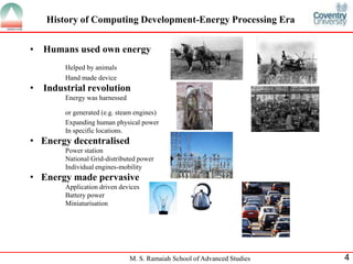 History of Computing Development-Energy Processing Era 
• Humans used own energy 
M. S. Ramaiah School of Advanced Studies 4 
Helped by animals 
Hand made device 
• Industrial revolution 
Energy was harnessed 
or generated (e.g. steam engines) 
Expanding human physical power 
In specific locations. 
• Energy decentralised 
Power station 
National Grid-distributed power 
Individual engines-mobility 
• Energy made pervasive 
Application driven devices 
Battery power 
Miniaturisation 
 