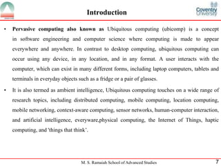 Introduction 
• Pervasive computing also known as Ubiquitous computing (ubicomp) is a concept 
in software engineering and computer science where computing is made to appear 
everywhere and anywhere. In contrast to desktop computing, ubiquitous computing can 
occur using any device, in any location, and in any format. A user interacts with the 
computer, which can exist in many different forms, including laptop computers, tablets and 
terminals in everyday objects such as a fridge or a pair of glasses. 
• It is also termed as ambient intelligence, Ubiquitous computing touches on a wide range of 
research topics, including distributed computing, mobile computing, location computing, 
mobile networking, context-aware computing, sensor networks, human-computer interaction, 
and artificial intelligence, everyware,physical computing, the Internet of Things, haptic 
computing, and 'things that think’. 
M. S. Ramaiah School of Advanced Studies 7 
 